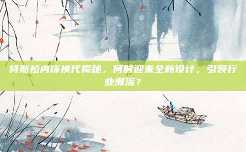 特斯拉内饰换代揭秘，何时迎来全新设计，引领行业潮流？