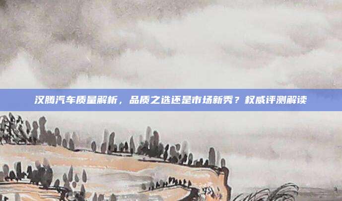 汉腾汽车质量解析，品质之选还是市场新秀？权威评测解读
