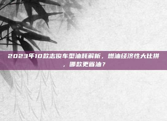2023年10款志俊车型油耗解析，燃油经济性大比拼，哪款更省油？