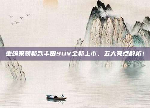 重磅来袭新款丰田SUV全新上市，五大亮点解析！