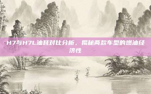 H7与H7L油耗对比分析，揭秘两款车型的燃油经济性