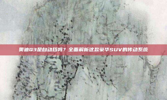 奥迪Q3是自动挡吗？全面解析这款豪华SUV的传动系统
