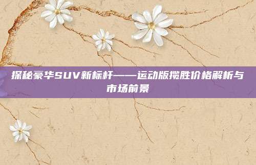 探秘豪华SUV新标杆——运动版揽胜价格解析与市场前景