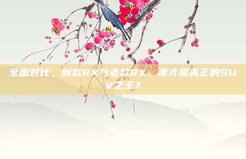 全面对比，新款RX与老款RX，谁才是真正的SUV之王？