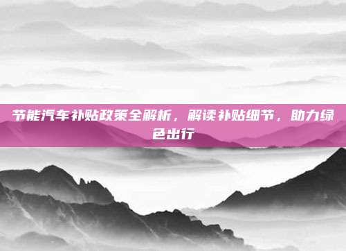 节能汽车补贴政策全解析，解读补贴细节，助力绿色出行
