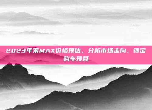 2023年宋MAX价格预估，分析市场走向，锁定购车预算
