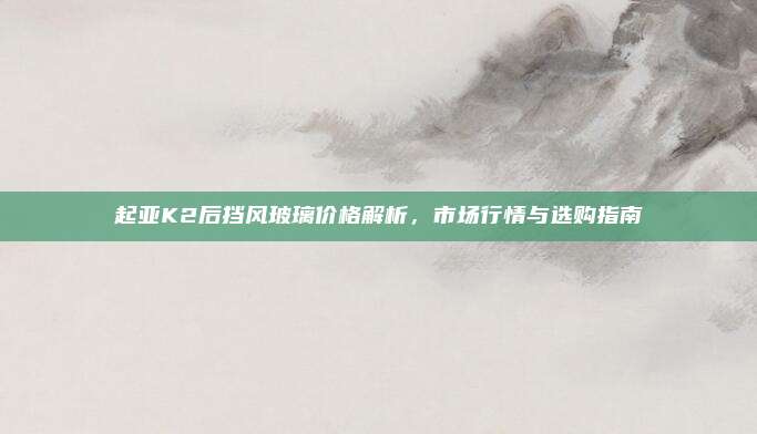 起亚K2后挡风玻璃价格解析，市场行情与选购指南