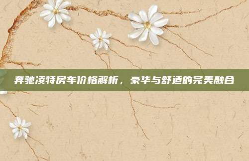 奔驰凌特房车价格解析，豪华与舒适的完美融合