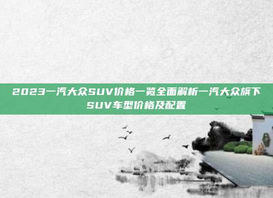 2023一汽大众SUV价格一览全面解析一汽大众旗下SUV车型价格及配置