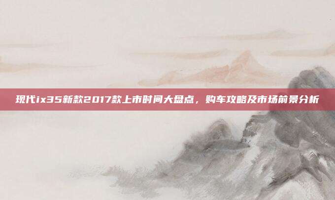 现代ix35新款2017款上市时间大盘点，购车攻略及市场前景分析