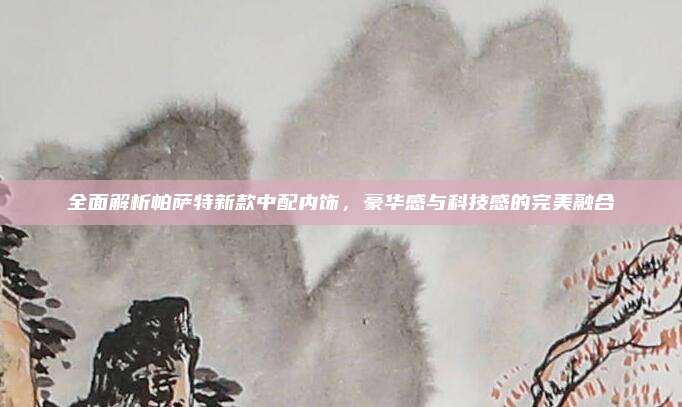 全面解析帕萨特新款中配内饰，豪华感与科技感的完美融合