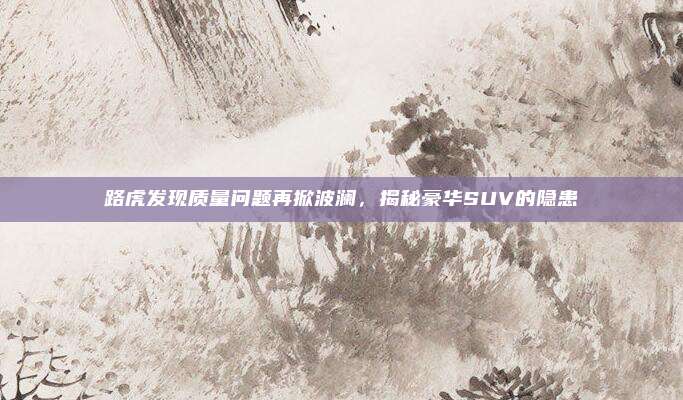 路虎发现质量问题再掀波澜，揭秘豪华SUV的隐患