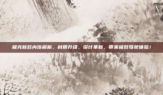 极光新款内饰解析，材质升级，设计革新，带来极致驾驶体验！