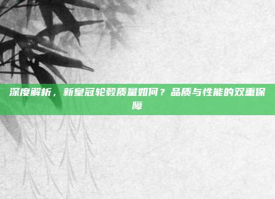 深度解析，新皇冠轮毂质量如何？品质与性能的双重保障