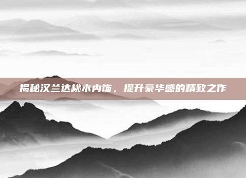 揭秘汉兰达桃木内饰，提升豪华感的精致之作