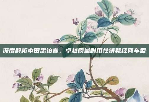 深度解析本田思铂睿，卓越质量耐用性铸就经典车型