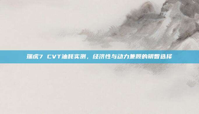 瑞虎7 CVT油耗实测，经济性与动力兼顾的明智选择