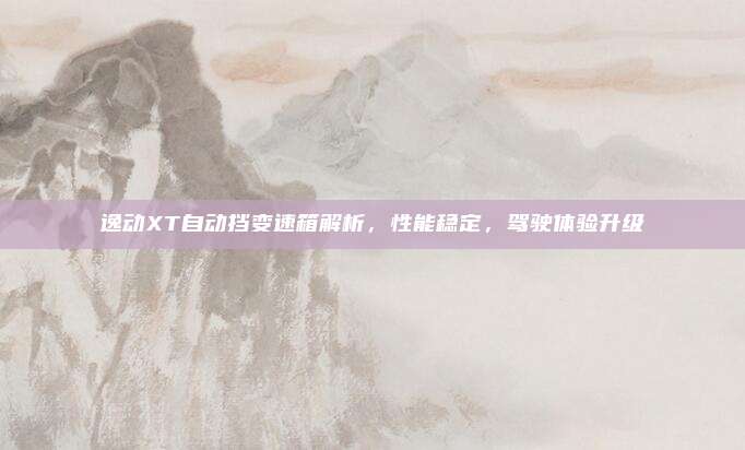 逸动XT自动挡变速箱解析，性能稳定，驾驶体验升级