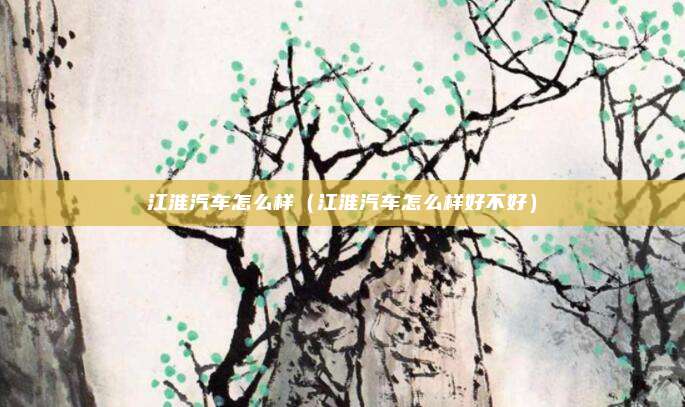 江淮汽车怎么样（江淮汽车怎么样好不好）