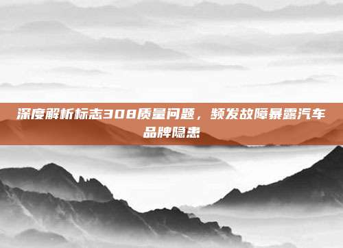 深度解析标志308质量问题，频发故障暴露汽车品牌隐患