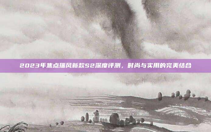 2023年焦点瑞风新款S2深度评测，时尚与实用的完美结合