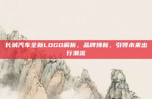 长城汽车全新LOGO解析，品牌焕新，引领未来出行潮流