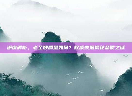 深度解析，老全顺质量如何？权威数据揭秘品质之谜