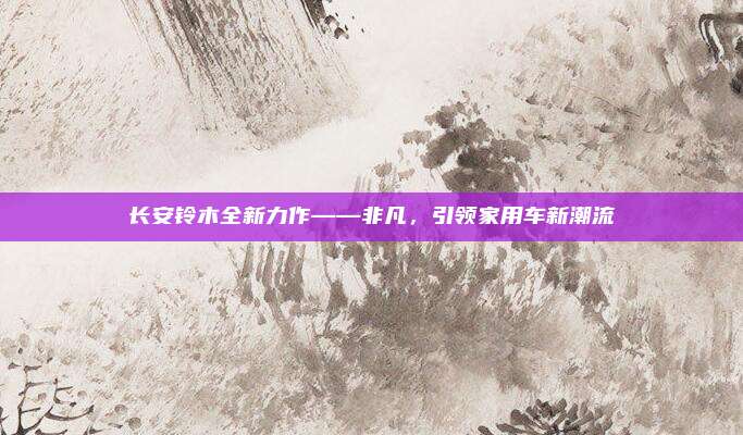 长安铃木全新力作——非凡，引领家用车新潮流