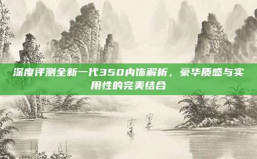 深度评测全新一代350内饰解析，豪华质感与实用性的完美结合