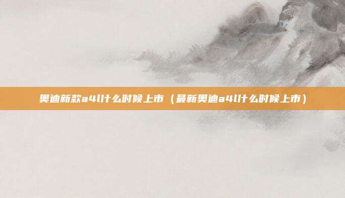 奥迪新款a4l什么时候上市（最新奥迪a4l什么时候上市）
