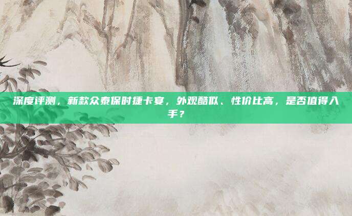 深度评测，新款众泰保时捷卡宴，外观酷似、性价比高，是否值得入手？