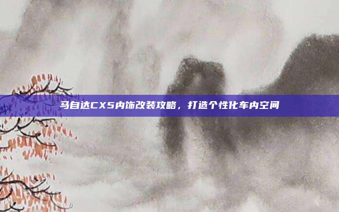 马自达CX5内饰改装攻略，打造个性化车内空间