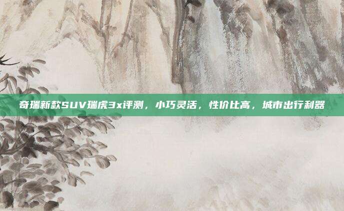 奇瑞新款SUV瑞虎3x评测，小巧灵活，性价比高，城市出行利器