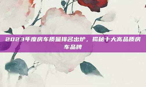 2023年度房车质量排名出炉，揭秘十大高品质房车品牌