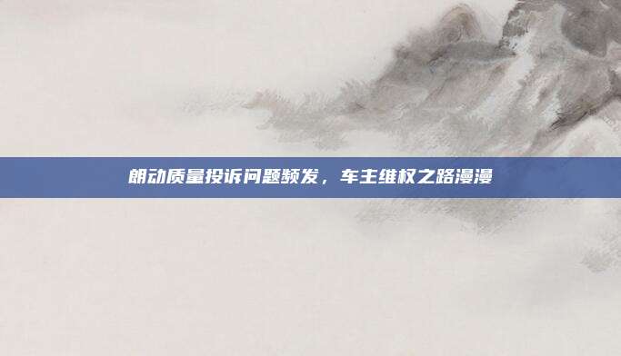 朗动质量投诉问题频发，车主维权之路漫漫