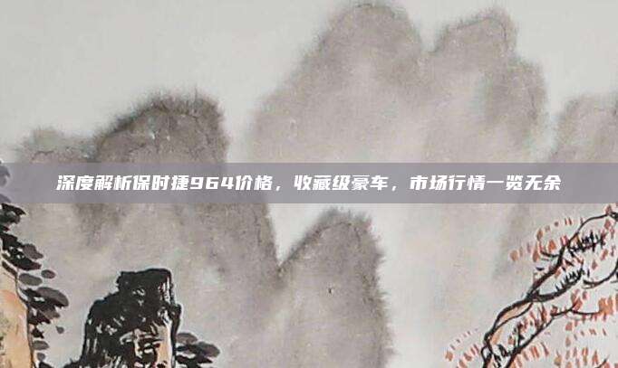 深度解析保时捷964价格，收藏级豪车，市场行情一览无余