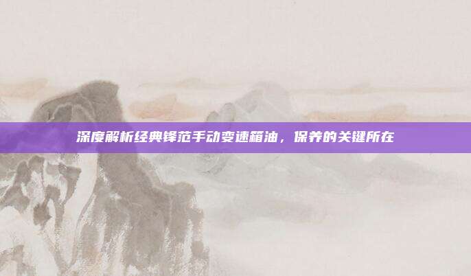 深度解析经典锋范手动变速箱油，保养的关键所在