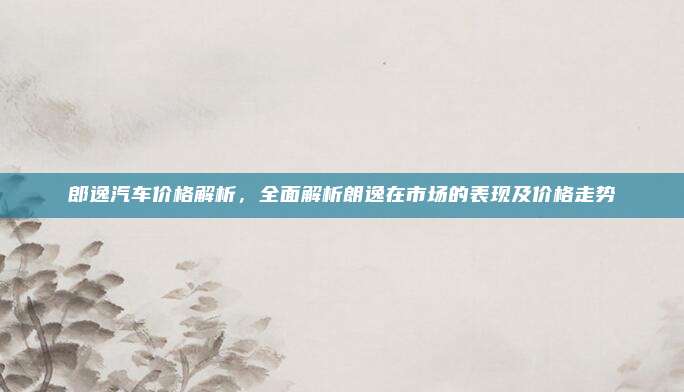 郎逸汽车价格解析，全面解析朗逸在市场的表现及价格走势