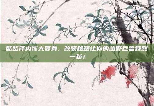 酷路泽内饰大变身，改装秘籍让你的越野巨兽焕然一新！
