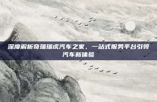 深度解析奇瑞瑞虎汽车之家，一站式服务平台引领汽车新体验