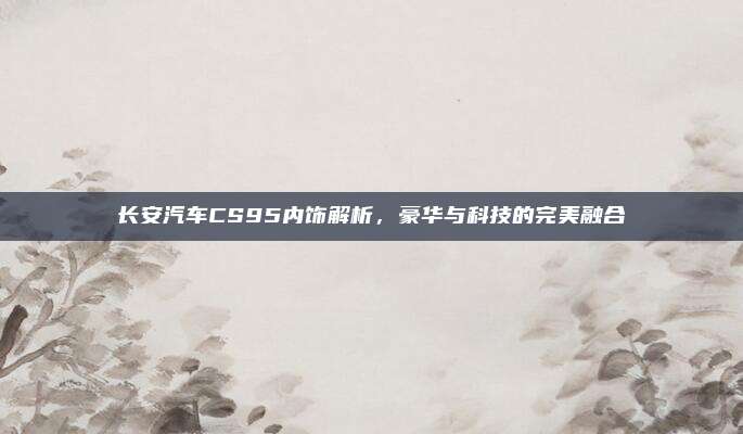 长安汽车CS95内饰解析，豪华与科技的完美融合