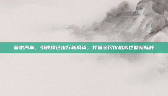 普惠汽车，引领绿色出行新风尚，打造亲民价格高性能新标杆