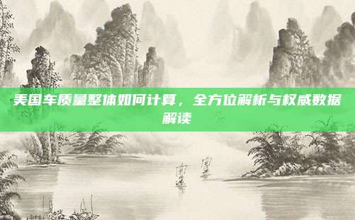 美国车质量整体如何计算，全方位解析与权威数据解读