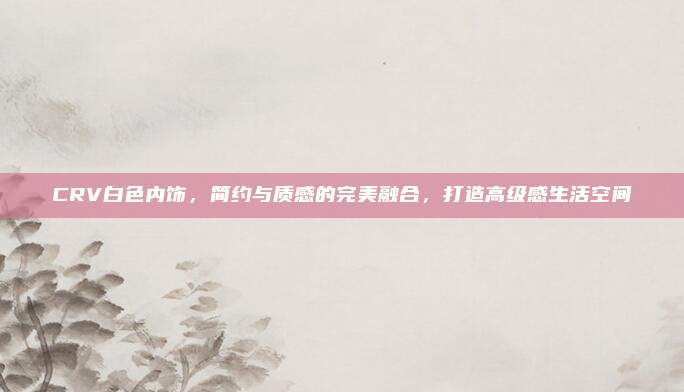 CRV白色内饰，简约与质感的完美融合，打造高级感生活空间
