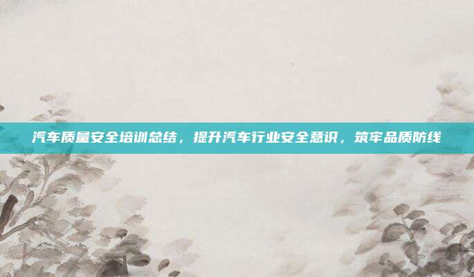 汽车质量安全培训总结，提升汽车行业安全意识，筑牢品质防线