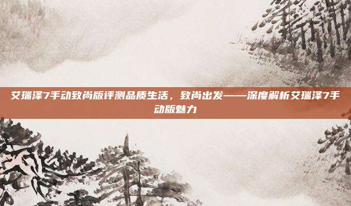 艾瑞泽7手动致尚版评测品质生活,致尚出发——深度解析艾瑞泽7手动版魅力