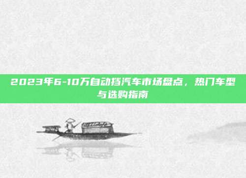 2023年6-10万自动挡汽车市场盘点,热门车型与选购指南