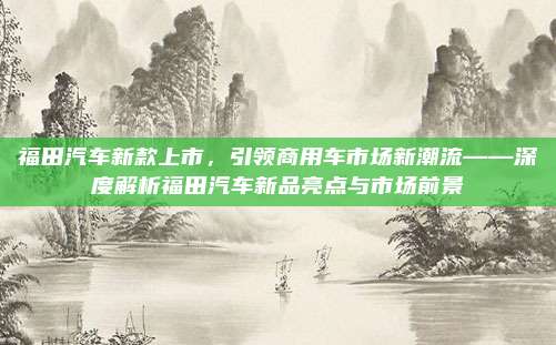 福田汽车新款上市,引领商用车市场新潮流——深度解析福田汽车新品亮点与市场前景