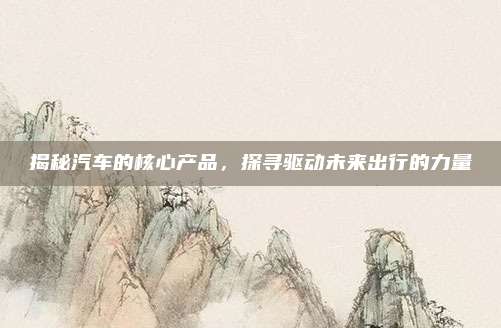 揭秘汽车的核心产品,探寻驱动未来出行的力量