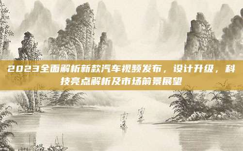 2023全面解析新款汽车视频发布，设计升级，科技亮点解析及市场前景展望